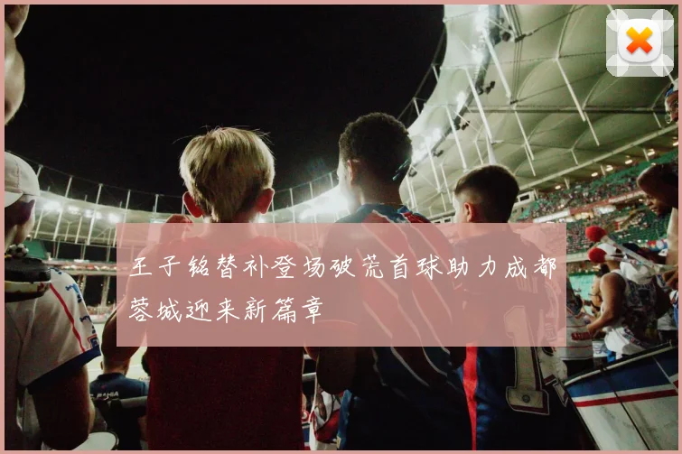 王子铭替补登场破荒首球助力成都蓉城迎来新篇章
