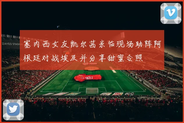 塞内西女友凯尔茜亲临现场助阵阿根廷对战埃及并分享甜蜜合照