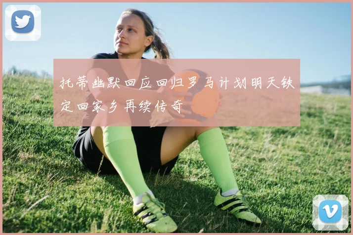 托蒂幽默回应回归罗马计划明天铁定回家乡再续传奇
