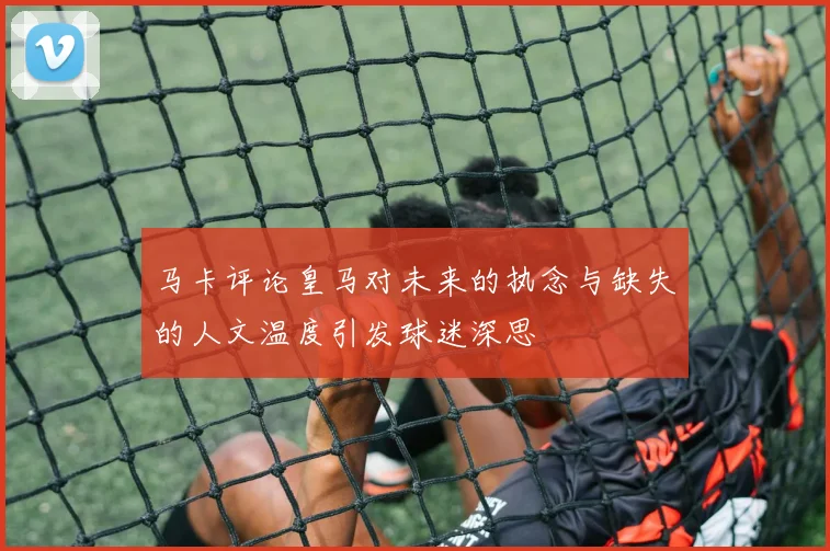 马卡评论皇马对未来的执念与缺失的人文温度引发球迷深思