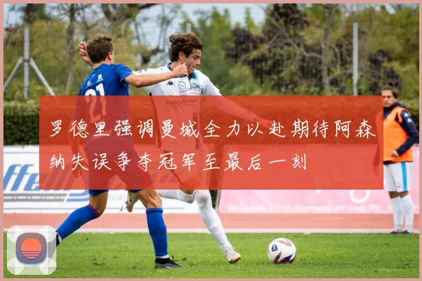 罗德里强调曼城全力以赴期待阿森纳失误争夺冠军至最后一刻
