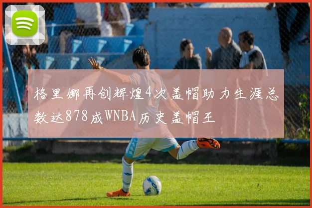 格里娜再创辉煌4次盖帽助力生涯总数达878成WNBA历史盖帽王