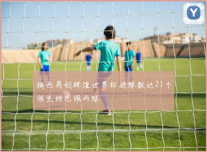 梅西再创辉煌世界杯进球数达21个领先姆巴佩两球