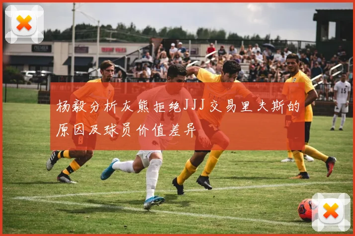 杨毅分析灰熊拒绝JJJ交易里夫斯的原因及球员价值差异
