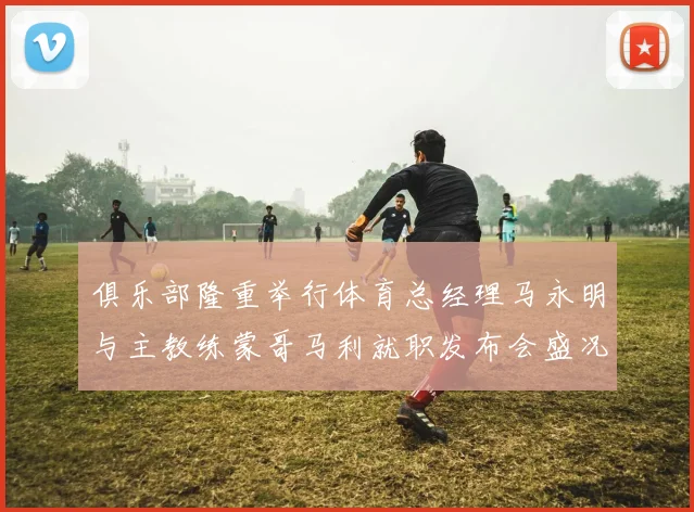 俱乐部隆重举行体育总经理马永明与主教练蒙哥马利就职发布会盛况回顾