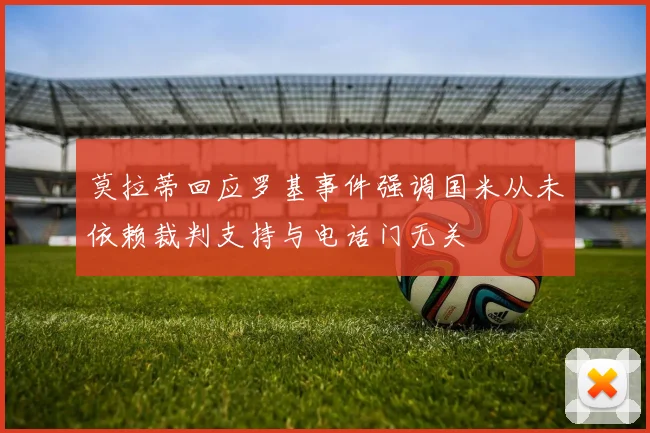 莫拉蒂回应罗基事件强调国米从未依赖裁判支持与电话门无关