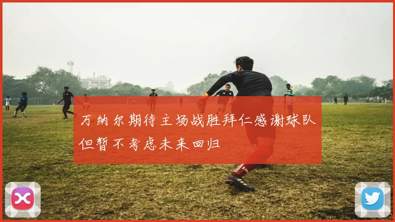 万纳尔期待主场战胜拜仁感谢球队但暂不考虑未来回归