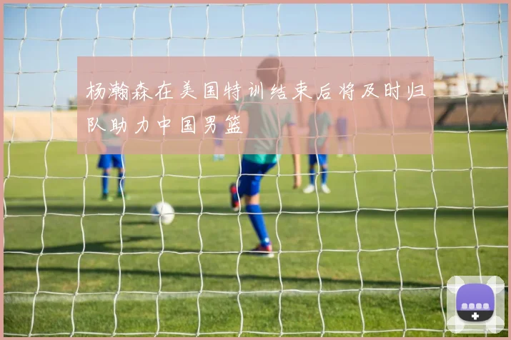 杨瀚森在美国特训结束后将及时归队助力中国男篮