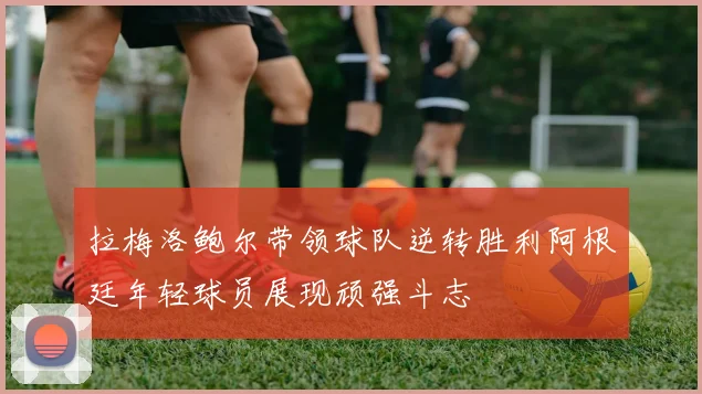 拉梅洛鲍尔带领球队逆转胜利阿根廷年轻球员展现顽强斗志