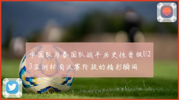 中国队与泰国队战平历史性晋级U23亚洲杯淘汰赛阶段的精彩瞬间