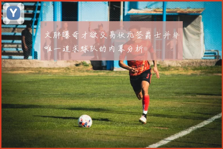 文胖曝奇才欲交易状元签爵士并非唯一追求球队的内幕分析