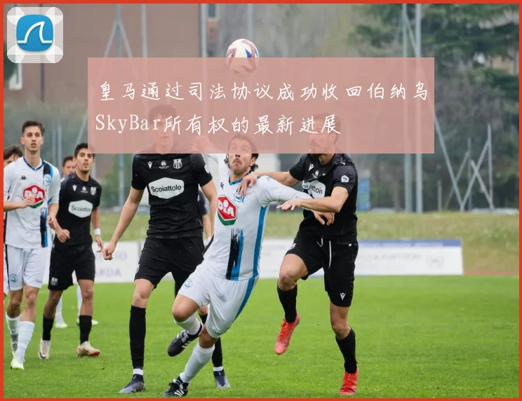 皇马通过司法协议成功收回伯纳乌SkyBar所有权的最新进展