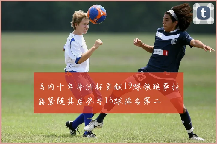 马内十年非洲杯贡献19球领跑萨拉赫紧随其后参与16球排名第二