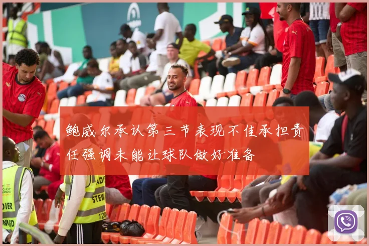 鲍威尔承认第三节表现不佳承担责任强调未能让球队做好准备