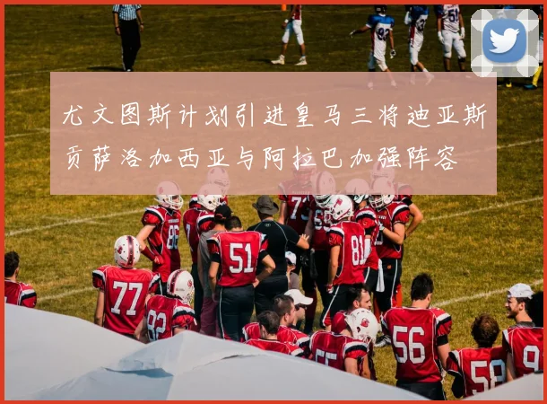 尤文图斯计划引进皇马三将迪亚斯贡萨洛加西亚与阿拉巴加强阵容
