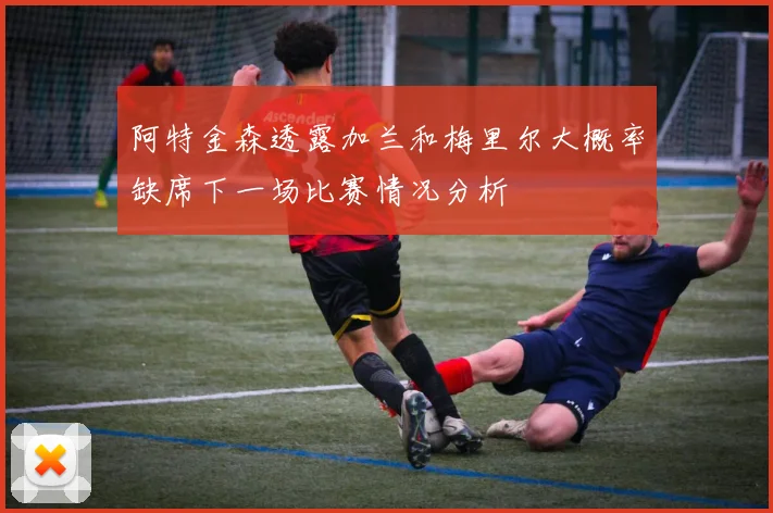 阿特金森透露加兰和梅里尔大概率缺席下一场比赛情况分析