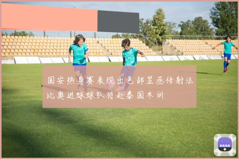 国安热身赛表现出色郝昱丞传射法比奥进球球队将赴泰国冬训