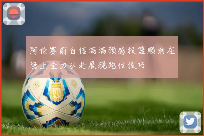 阿伦赛前自信满满预感投篮顺利在场上全力以赴展现跑位技巧