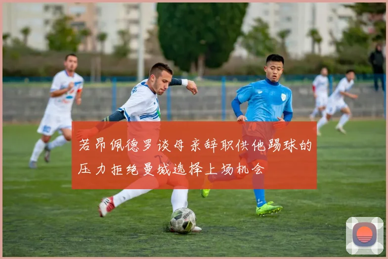 若昂佩德罗谈母亲辞职供他踢球的压力拒绝曼城选择上场机会