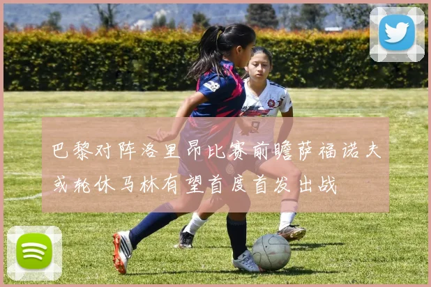 巴黎对阵洛里昂比赛前瞻萨福诺夫或轮休马林有望首度首发出战