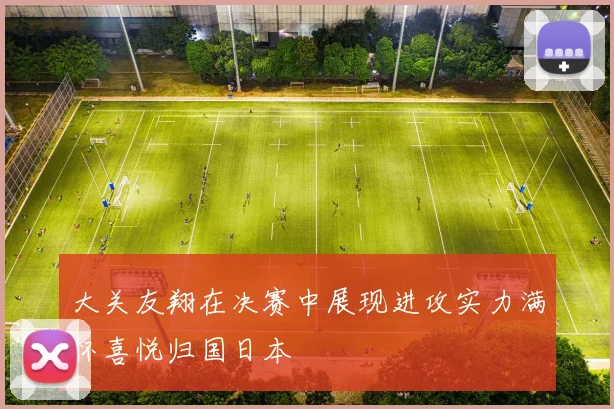大关友翔在决赛中展现进攻实力满怀喜悦归国日本