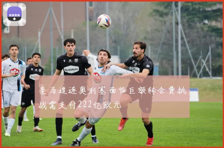 皇马追逐奥利塞面临巨额转会费挑战需支付222亿欧元