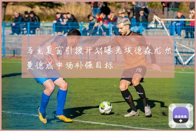 马竞夏窗引援计划曝光埃德森尤尔曼德成中场补强目标