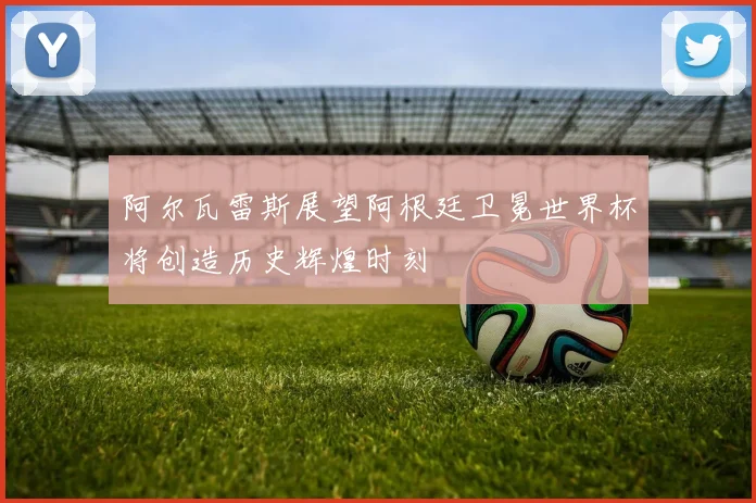 阿尔瓦雷斯展望阿根廷卫冕世界杯将创造历史辉煌时刻