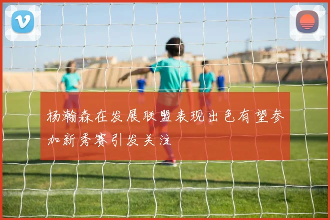 杨瀚森在发展联盟表现出色有望参加新秀赛引发关注