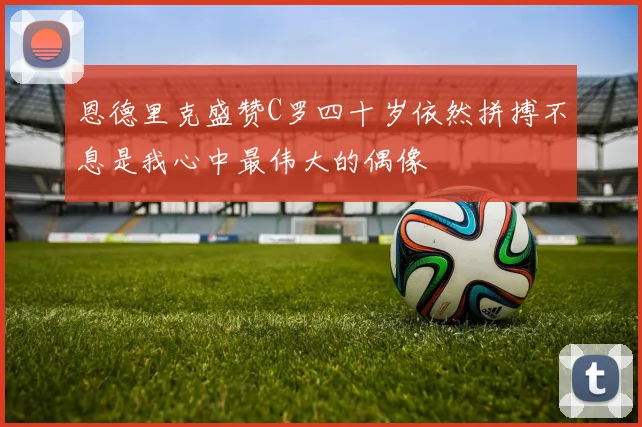 恩德里克盛赞C罗四十岁依然拼搏不息是我心中最伟大的偶像