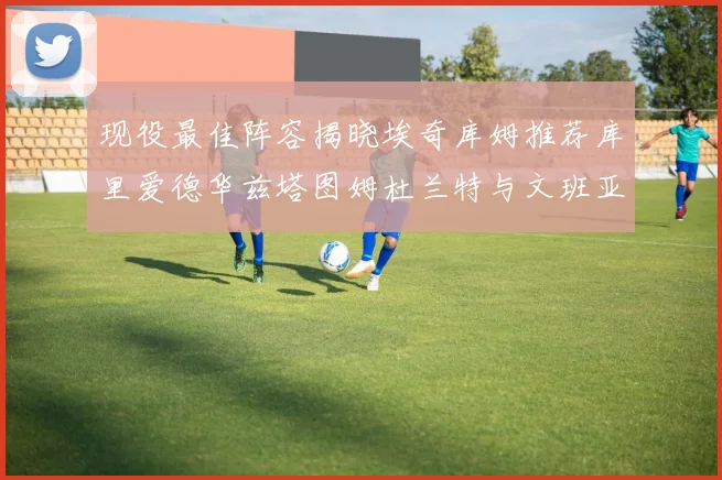 现役最佳阵容揭晓埃奇库姆推荐库里爱德华兹塔图姆杜兰特与文班亚马