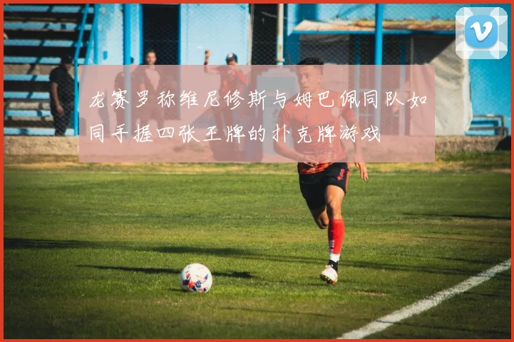 龙赛罗称维尼修斯与姆巴佩同队如同手握四张王牌的扑克牌游戏
