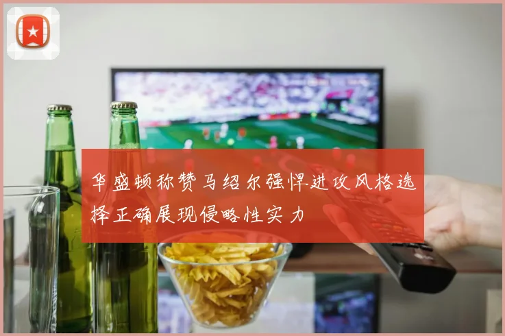 华盛顿称赞马绍尔强悍进攻风格选择正确展现侵略性实力